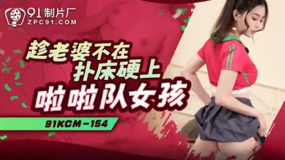 91KCM-154 趁老婆不在撲床硬上啦啦隊女孩
